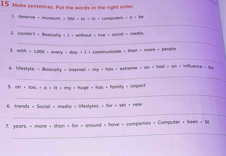 Make sentences. Put the words in the right order. 
1. deserve • museum. • Old - to • in • computers • a • be 
_ 
2. couldn't - Basically = I • without - live + social • media. 
_ 
3. with • 1,000 • every • day. • I • communicate • than • more • people 
_ 
4. lifestyle. • Basically • internet • my • has • extreme • an • had • on • influence • the 
_ 
5. on • too. • a • It • my • huge • has • family • impact 
_ 
6. trends • Social • media • lifestyles. • for • set • new 
_ 
7. years. • more • than • for • around • have • companies • Computer • been • 50
_