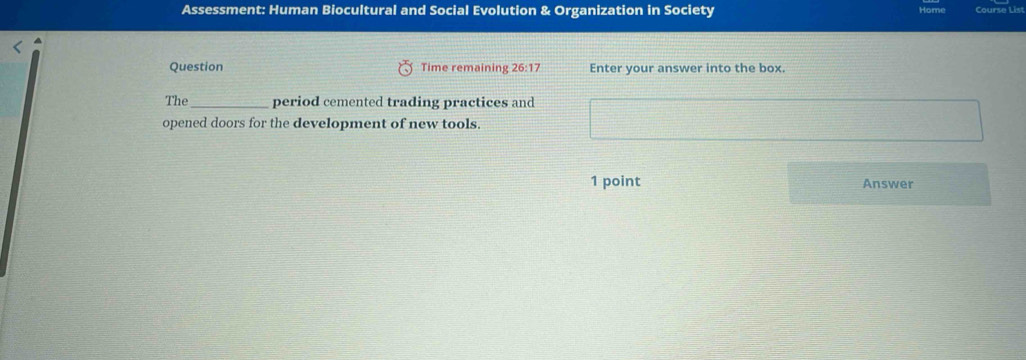 Assessment: Human Biocultural and Social Evolution & Organization in Society Course List 
Question Time remaining 26:17 Enter your answer into the box. 
The_ period cemented trading practices and 
opened doors for the development of new tools. 
1 point Answer