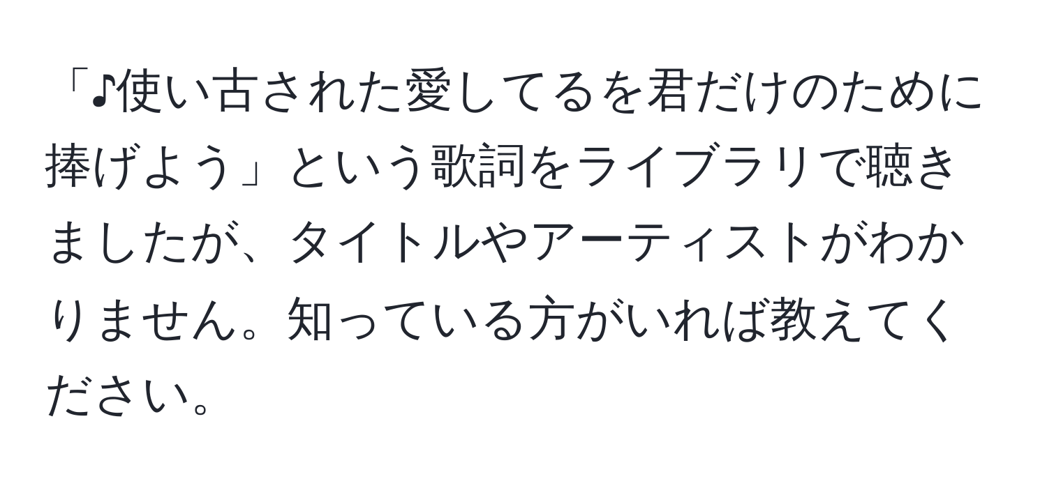 「♪使い古された愛してるを君だけのために捧げよう」という歌詞をライブラリで聴きましたが、タイトルやアーティストがわかりません。知っている方がいれば教えてください。