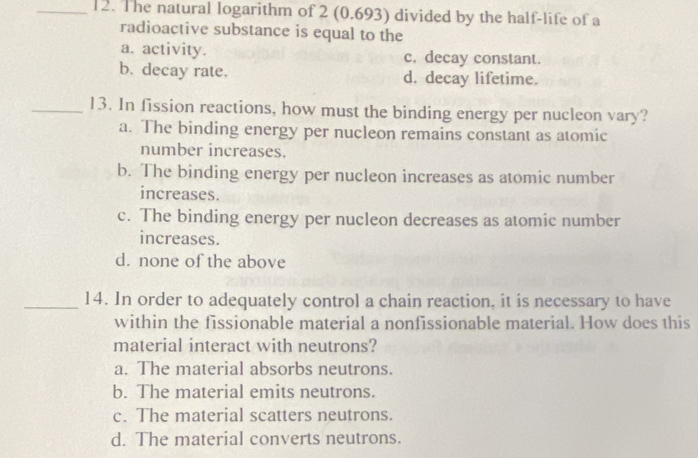 The natural logarithm of 2 (0.693) divided by the half-life of a
radioactive substance is equal to the
a. activity. c. decay constant.
b. decay rate. d. decay lifetime.
_13. In fission reactions, how must the binding energy per nucleon vary?
a. The binding energy per nucleon remains constant as atomic
number increases.
b. The binding energy per nucleon increases as atomic number
increases.
c. The binding energy per nucleon decreases as atomic number
increases.
d. none of the above
_14. In order to adequately control a chain reaction, it is necessary to have
within the fissionable material a nonfissionable material. How does this
material interact with neutrons?
a. The material absorbs neutrons.
b. The material emits neutrons.
c. The material scatters neutrons.
d. The material converts neutrons.