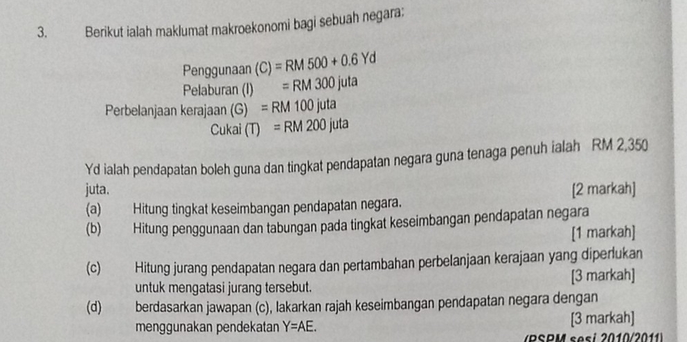 Berikut ialah maklumat makroekonomi bagi sebuah negara; 
Penggunaan (C)=RM500+0.6Yd
Pelaburan (I) =RM300juta
Perbelanjaan kerajaan (G) =RM100juta
Cukai (T)=RM200juta
Yd ialah pendapatan boleh guna dan tingkat pendapatan negara guna tenaga penuh ialah RM 2,350
juta. [2 markah] 
(a) Hitung tingkat keseimbangan pendapatan negara. 
(b) Hitung penggunaan dan tabungan pada tingkat keseimbangan pendapatan negara 
[1 markah] 
(c) Hitung jurang pendapatan negara dan pertambahan perbelanjaan kerajaan yang diperlukan 
untuk mengatasi jurang tersebut. [3 markah] 
(d) berdasarkan jawapan (c), lakarkan rajah keseimbangan pendapatan negara dengan 
menggunakan pendekatan Y=AE. [3 markah] 
R SPM se si 2010/20