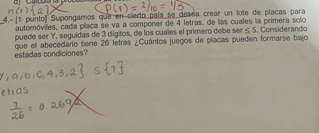 ''Calcuía la proba 
4.- [1 punto) Supongamos que en cierto país se desea crear un lote de placas para 
automóviles, cada placa se va a componer de 4 letras, de las cuales la primera solo 
puede ser Y, seguidas de 3 dígitos, de los cuales el primero debe ser ≤ 5. Considerando 
que el abecedario tiene 26 letras ¿Cuántos juegos de placas pueden formarse bajo 
estadas condiciones?