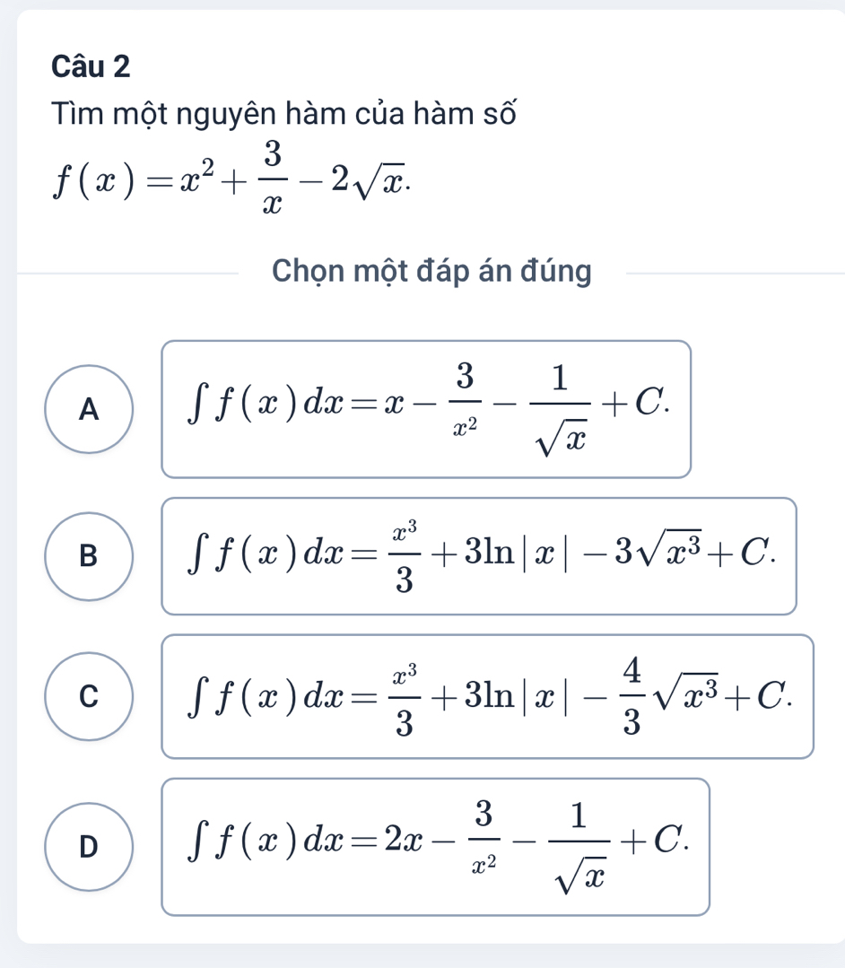 Tìm một nguyên hàm của hàm số
f(x)=x^2+ 3/x -2sqrt(x). 
Chọn một đáp án đúng
A ∈t f(x)dx=x- 3/x^2 - 1/sqrt(x) +C.
B ∈t f(x)dx= x^3/3 +3ln |x|-3sqrt(x^3)+C.
C ∈t f(x)dx= x^3/3 +3ln |x|- 4/3 sqrt(x^3)+C.
D ∈t f(x)dx=2x- 3/x^2 - 1/sqrt(x) +C.