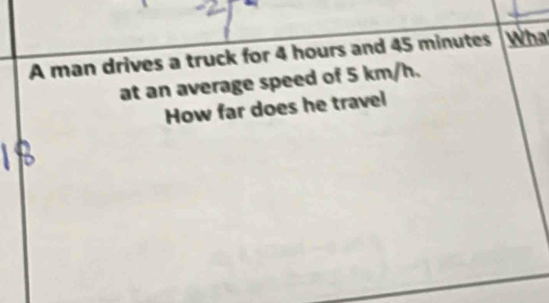 A man drives a truck for 4 hours and 45 minutes Wha 
at an average speed of 5 km/h. 
How far does he travel