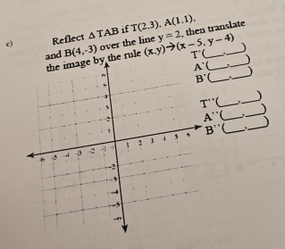 Reflect △ TAB if T(2.3),A(1.1), , then translate
and B(4,-3) over the line (x,y)to (x-5,y-4) y=2 __
the image by the rule T'( _  _)

_
_

T''
_
A'' _  _)
B'' _