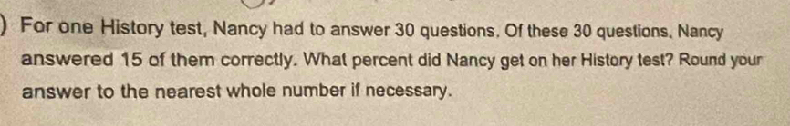 For one History test, Nancy had to answer 30 questions. Of these 30 questions. Nancy 
answered 15 of them correctly. What percent did Nancy get on her History test? Round your 
answer to the nearest whole number if necessary.