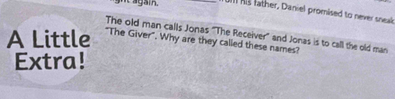 ght again. 
_U his father, Daniel promised to never sneal 
The old man calls Jonas "The Receiver" and Jonas is to call the old man 
A Little "The Giver". Why are they called these names? 
Extra!