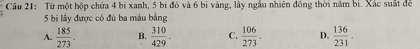 Từ một hộp chứa 4 bi xanh, 5 bi đỏ và 6 bi vàng, lầy ngẫu nhiên đồng thời năm bi. Xác suất để
5 bi lấy được có đủ ba màu bằng
A.  185/273 .  310/429 .  106/273 .  136/231 . 
B.
C.
D.
