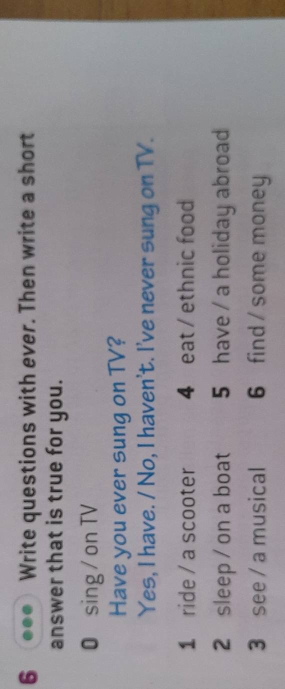 Write questions with ever. Then write a short 
answer that is true for you. 
0 sing / on TV 
Have you ever sung on TV? 
Yes, I have. / No, I haven't. I've never sung on TV. 
1 ride / a scooter 4 eat / ethnic food 
2 sleep / on a boat 5 have / a holiday abroad 
3 see / a musical 6 find / some money