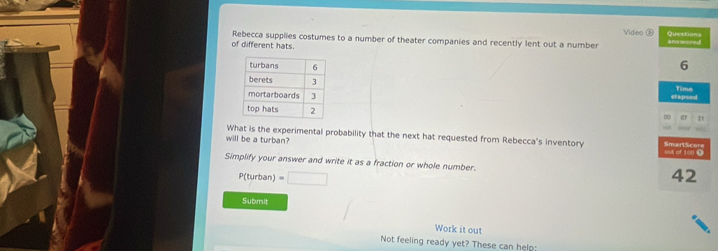 Video D Questions 
Rebecca supplies costumes to a number of theater companies and recently lent out a number 
of different hats. answered
6
elapsed 
Time 
0 07 21 
What is the experimental probability that the next hat requested from Rebecca's inventory SmartScore 
will be a turban? 
out of 100 O 
Simplify your answer and write it as a fraction or whole number.
P(turban) =□
42
Submit 
Work it out 
Not feeling ready yet? These can help: