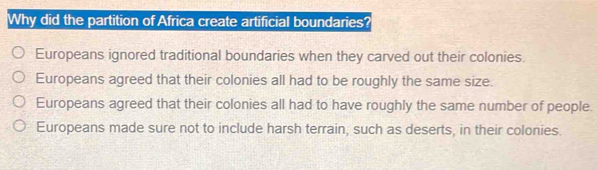 Why did the partition of Africa create artificial boundaries?
Europeans ignored traditional boundaries when they carved out their colonies.
Europeans agreed that their colonies all had to be roughly the same size.
Europeans agreed that their colonies all had to have roughly the same number of people
Europeans made sure not to include harsh terrain, such as deserts, in their colonies.