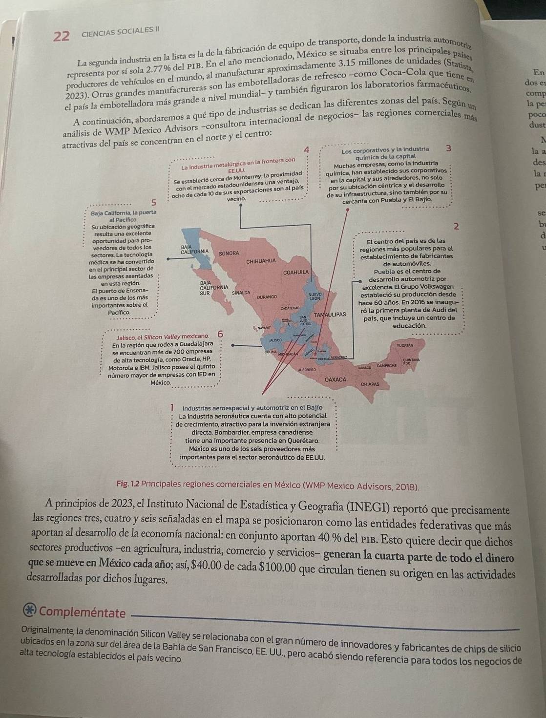 CIENCIAS SOCIALES II
La segunda industria en la lista es la de la fabricación de equipo de transporte, donde la industria automotriz
representa por sí sola 2.77% del PIB. En el año mencionado, México se situaba entre los principales paíse
productores de vehículos en el mundo, al manufacturar aproximadamente 3.15 millones de unidades (Statista
En
2023). Otras grandes manufactureras son las embotelladoras de refresco −como Coca-Cola que tiene en
dos e
el país la embotelladora más grande a nivel mundial~ y también figuraron los laboratorios farmacéuticos.
comp
A continuación, abordaremos a qué tipo de industrias se dedican las diferentes zonas del país. Según un
la pe
análisis de WMP Mexico Advisors ~consultora internacional de negocios- las regiones comerciales más poco
dust
atractivas del país se concentran en el norte y el centro:
4tivos y la industria 3 la a
des
lar
pe
se
b
d
Fig. 1.2 Principales regiones comerciales en México (WMP Mexico Advisors, 2018).
A principios de 2023, el Instituto Nacional de Estadística y Geografía (INEGI) reportó que precisamente
las regiones tres, cuatro y seis señaladas en el mapa se posicionaron como las entidades federativas que más
aportan al desarrollo de la economía nacional: en conjunto aportan 40 % del PIB. Esto quiere decir que dichos
sectores productivos −en agricultura, industria, comercio y servicios− generan la cuarta parte de todo el dinero
que se mueve en México cada año; así, $40.00 de cada $100.00 que circulan tienen su origen en las actividades
desarrolladas por dichos lugares.
* Compleméntate
Originalmente, la denominación Silicon Valley se relacionaba con el gran número de innovadores y fabricantes de chips de silicio
ubicados en la zona sur del área de la Bahía de San Francisco, EE. UU., pero acabó siendo referencia para todos los negocios de
alta tecnología establecidos el país vecino.