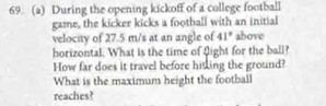 During the opening kickoff of a college football 
game, the kicker kicks a football with an initial 
velocity of 27.5 m/s at an angle of 41° above 
horizontal. What is the time of flight for the ball? 
How far does it travel before hitking the ground? 
What is the maximum height the football 
reaches?