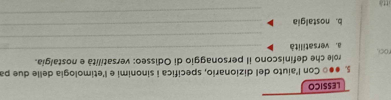 LESSICO 
5. ●●0 Con l’aiuto del dizionario, specifica i sinonimi e l’etimologia delle due pa 
_ 
role che definiscono il personaggio di Odísseo: versatilità e nostalgia. 
roci, 
a. versatilità 
_ 
_ 
b. nostalgia 
_ 
ittà