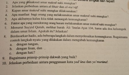 Apa yang dimaksud amar makruf nahi mungkar? ocara singkat dan tepat!
2. Jelaskan perbedaan antara al-khair dan αl-ma'rữf
3. Kapan amar makruf nāhi mungkar dilaksanakan?
4. Apa manfaat bagi orang yang melaksanakan amar makruf nahi mungkar?
5. Apa akibatnya kalau kita tidak menoegah kemungkaran?
6. Faktor apa yang mendorong orang berani melaksanakan amar makruf nahi mungkar?
7. Menurut Sayyid Qutub, melihat Surah Āli ‘Imrän Ayat 104, harus ada dua kelompok
dalam umat Islam. Apakah itu? Jelaskan!
8. Berdasarkan hadis, ada beberapa langkah dalam menyelesaikan kemungkaran. Bagaimana
contoh langkah-nyata yang dilakukan dalam mengubah kemungkaran
a. dengan tangan,
b. dengan lisan, dan .
c. dengan hati?
9. Bagaimana prinsip-prinsip dakwah yang baik?
10. Jelaskan perbedaan antara penggunaan kata yad'ūna dan ya'murūna!