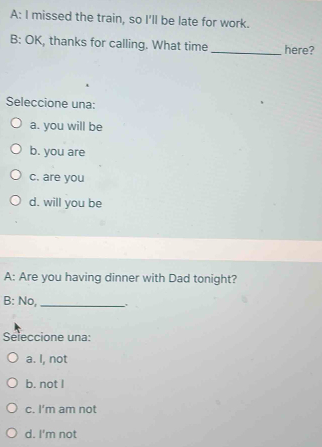 A: I missed the train, so I'll be late for work.
B: OK, thanks for calling. What time _here?
Seleccione una:
a. you will be
b. you are
c. are you
d. will you be
A: Are you having dinner with Dad tonight?
B: No, _.
Seleccione una:
a. I, not
b. not I
c. I'm am not
d. I'm not