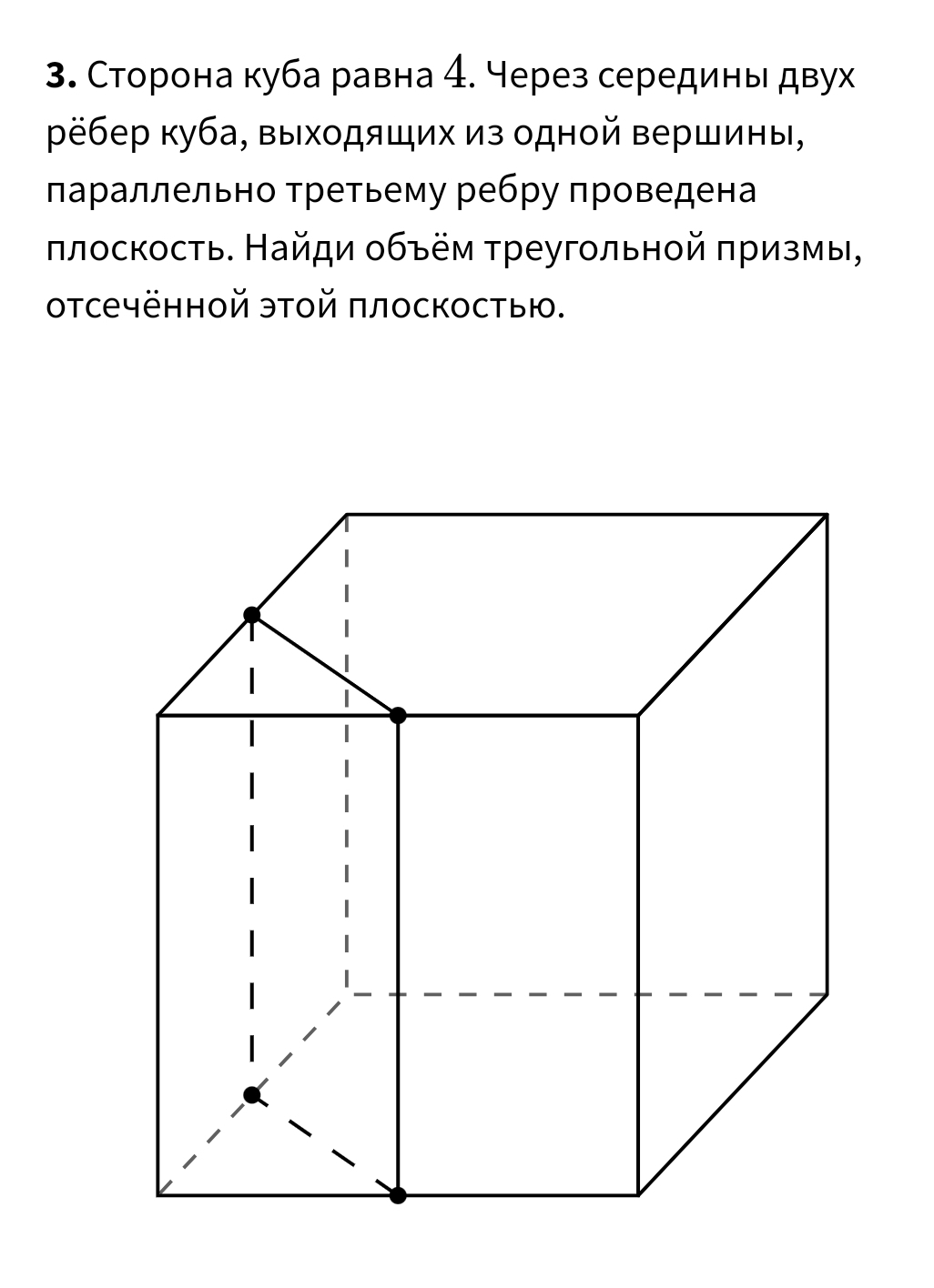 Сторона куба равна 4. Через серединь двух 
рёбер куба, выходяших из одной вершины, 
πараллельно Τретьему ребру πроведена 
πлоскость. Найди οбъём τреугольной πризмы, 
отсечённой этой πлоскостью.