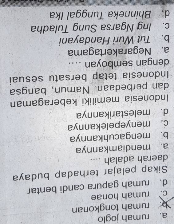 a. rumah joglo
rumah tongkonan
c. rumah honae
d. rumah gapura candi bentar
Sikap pelajar terhadap budaya
daerah adalah ....
a. mendiamkannya
b. mengacuhkannya
c. menyepelekannya
d. melestarikannya
Indonesia memiliki keberagaman
dan perbedaan. Namun, bangsa
Indonesia tetap bersatu sesuai
dengan semboyan ....
a. Negarakertagama
b. Tut Wuri Handayani
c. Ing Ngarsa Sung Tuladha
d. Bhinneka Tunggal Ika