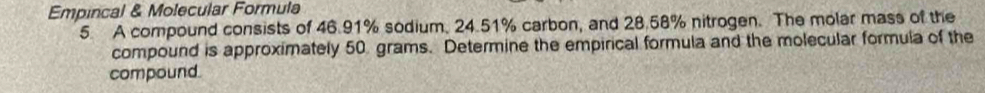 Empincal & Molecular Formula 
5. A compound consists of 46.91% sodium, 24.51% carbon, and 28.58% nitrogen. The molar mass of the 
compound is approximately 50 grams. Determine the empirical formula and the molecular formula of the 
compound.