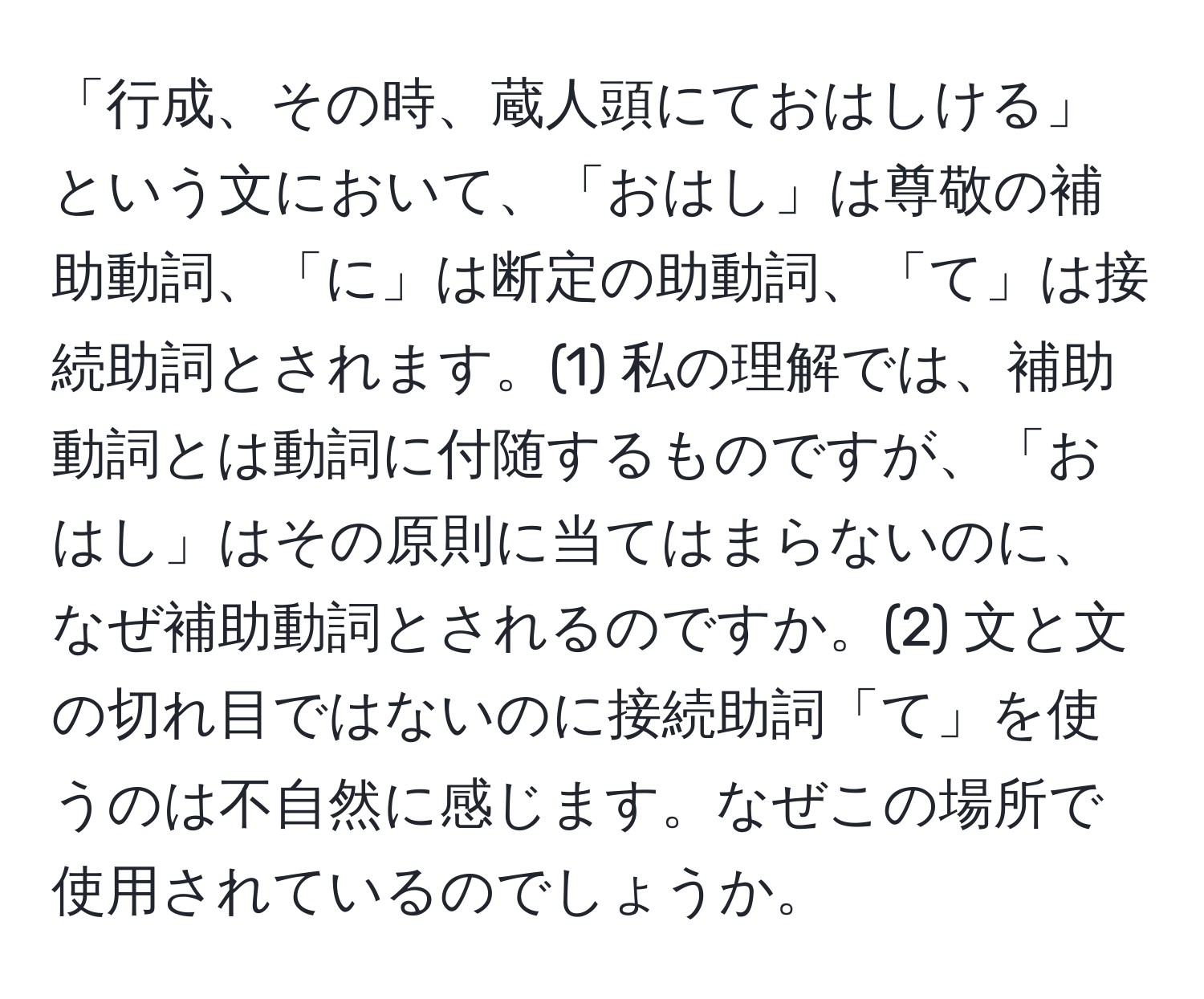 「行成、その時、蔵人頭にておはしける」という文において、「おはし」は尊敬の補助動詞、「に」は断定の助動詞、「て」は接続助詞とされます。(1) 私の理解では、補助動詞とは動詞に付随するものですが、「おはし」はその原則に当てはまらないのに、なぜ補助動詞とされるのですか。(2) 文と文の切れ目ではないのに接続助詞「て」を使うのは不自然に感じます。なぜこの場所で使用されているのでしょうか。