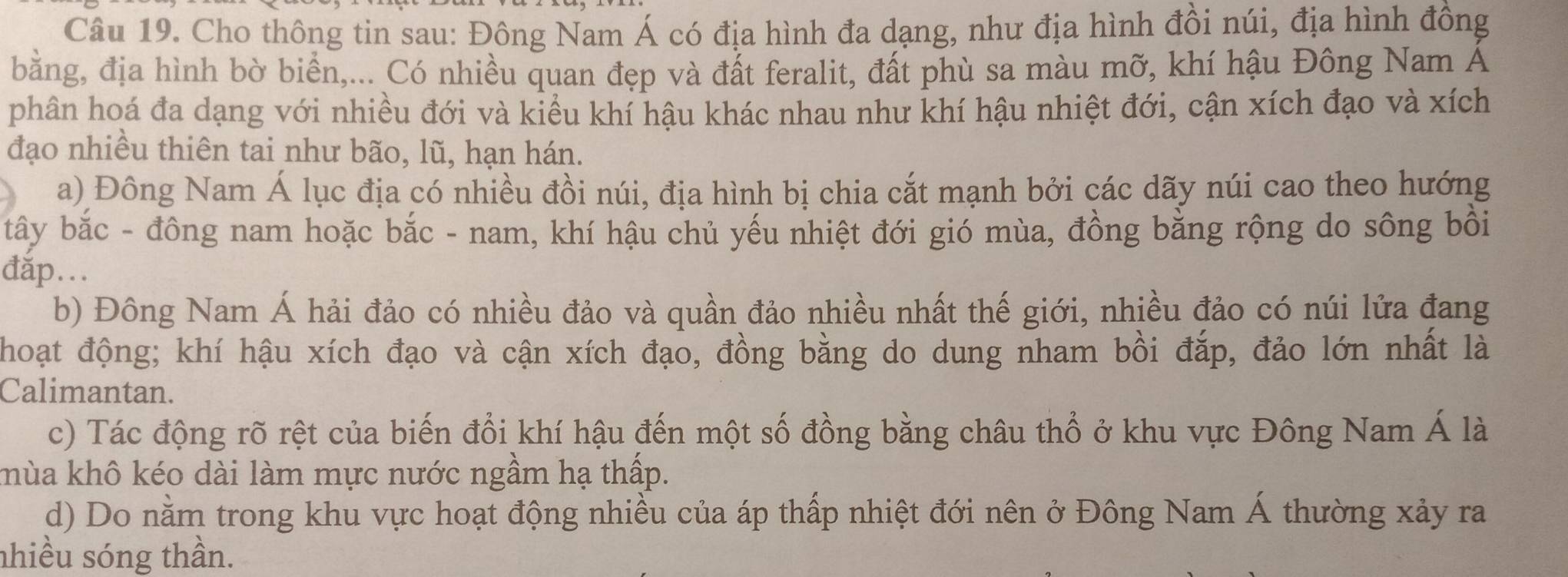 Cho thông tin sau: Đông Nam Á có địa hình đa dạng, như địa hình đồi núi, địa hình đồng
bằng, địa hình bờ biển,... Có nhiều quan đẹp và đất feralit, đất phù sa màu mỡ, khí hậu Đông Nam Á
phân hoá đa dạng với nhiều đới và kiểu khí hậu khác nhau như khí hậu nhiệt đới, cận xích đạo và xích
đạo nhiều thiên tai như bão, lũ, hạn hán.
a) Đông Nam Á lục địa có nhiều đồi núi, địa hình bị chia cắt mạnh bởi các dãy núi cao theo hướng
tây bắc - đông nam hoặc bắc - nam, khí hậu chủ yếu nhiệt đới gió mùa, đồng bằng rộng do sông bồi
đắp...
b) Đông Nam Á hải đảo có nhiều đảo và quần đảo nhiều nhất thế giới, nhiều đảo có núi lửa đang
Thoạt động; khí hậu xích đạo và cận xích đạo, đồng bằng do dung nham bồi đắp, đảo lớn nhất là
Calimantan.
c) Tác động rõ rệt của biến đổi khí hậu đến một số đồng bằng châu thổ ở khu vực Đông Nam Á là
khùa khô kéo dài làm mực nước ngầm hạ thấp.
d) Do nằm trong khu vực hoạt động nhiều của áp thấp nhiệt đới nên ở Đông Nam Á thường xảy ra
nhiều sóng thần.