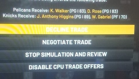 Pelicans Receive: K. Walker (PG I 83), D. Rose (PG I 83) 
Knicks Receive: J. Anthony Higgins (PG | 89), W. Gabriel (PF I 70) 
DECLINE TRADE 
NEGOTIATE TRADE 
STOP SIMULATION AND REVIEW 
DISABLE CPU TRADE OFFERS