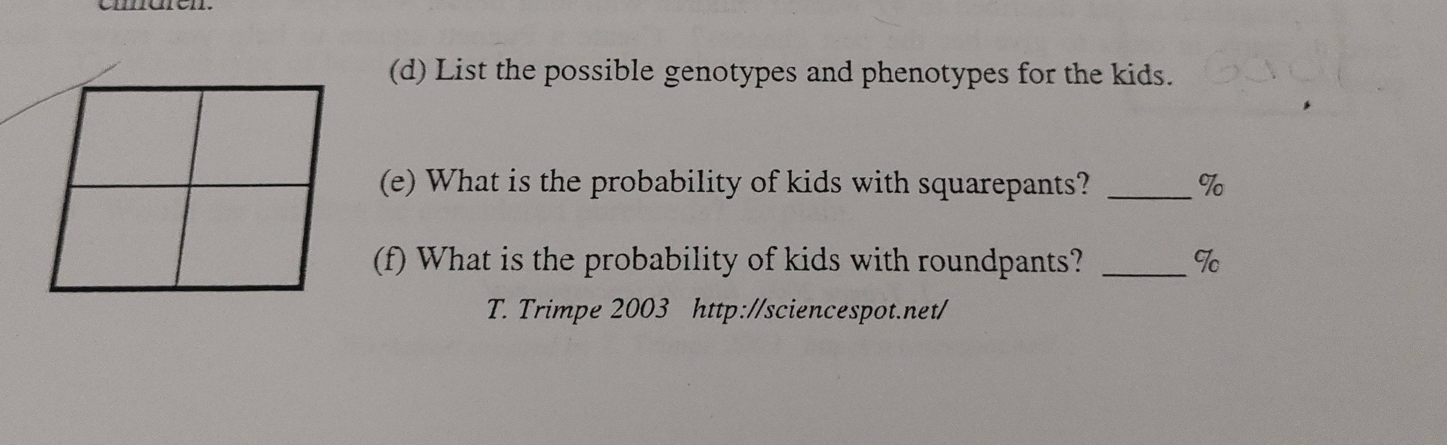 List the possible genotypes and phenotypes for the kids. 
(e) What is the probability of kids with squarepants? _% 
(f) What is the probability of kids with roundpants? _9c 
T. Trimpe 2003 http://sciencespot.net/