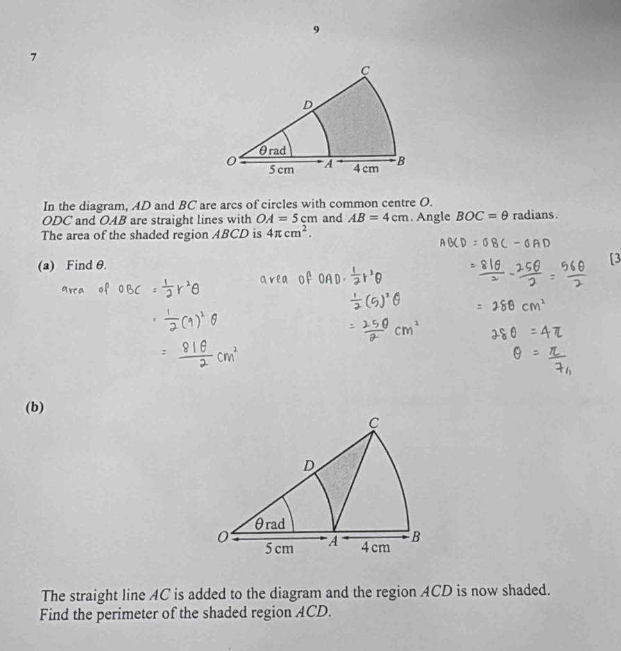 9 
7 
In the diagram, AD and BC are arcs of circles with common centre O.
ODC and OAB are straight lines with OA=5cm and AB=4cm. Angle BOC=θ radians. 
The area of the shaded region ABCD is 4π cm^2. 
(a) Find θ. 
(b) 
The straight line AC is added to the diagram and the region ACD is now shaded. 
Find the perimeter of the shaded region ACD.