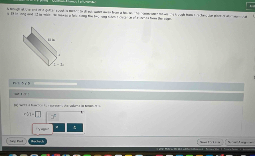 Question Attempt: 1 of Unlimited
Jus
A trough at the end of a gutter spout is meant to direct water away from a house. The homeowner makes the trough from a rectangular piece of aluminum that
is 18 in long and 12 in wide. He makes a fold along the two long sides a distance of x inches from the edge.
Part: 0 / 3
Part 1 of 3
(a) Write a function to represent the volume in terms of x.
V(x)=□
Try again ×
Skip Part Recheck Save For Later Submit Assignment
2024 McGraw Hill LLC. All Rights Reserved. Terns of Use 1 Privacy Center 1 Acomsitn