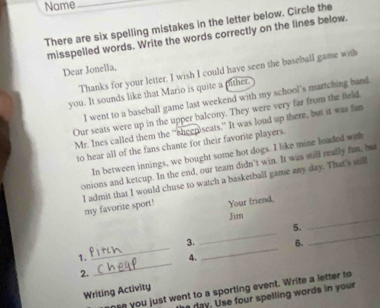 Name_ 
There are six spelling mistakes in the letter below. Circle the 
misspelled words. Write the words correctly on the lines below. 
Dear Jonella, 
Thanks for your letter. I wish I could have seen the baseball game with 
you. It sounds like that Mario is quite a pither. 
I went to a baseball game last weekend with my school’s martching hand. 
Our seats were up in the upper balcony. They were very far from the field 
Mr. Ines called them the “cheep seats.” It was loud up there, but it was fun 
to hear all of the fans chante for their favorite players. 
In between innings, we bought some hot dogs. I like mine loaded with 
onions and ketcup. In the end, our team didn’t win. It was still really fun, but 
I admit that I would chuse to watch a basketball game any day. That's still 
my favorite sport! 
Your friend, 
Jim 
_ 
5. 
_ 
3. 
6. 
_ 
_ 
1. 
_ 
4. 
_ 
2. 
ose you just went to a sporting event. Write a letter to 
Writing Activity 
day. Use four spelling words in your