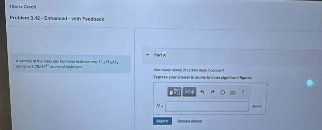 C_19H_28O_2. 
contains 3.78* 10^(21) atoms of hydrogen. 
How many atoms of carbon does it contain? 
Express your answer in atoms to three significant figures. 
AΣφ ?
N= atorris 
Submit Reauest Anxwer