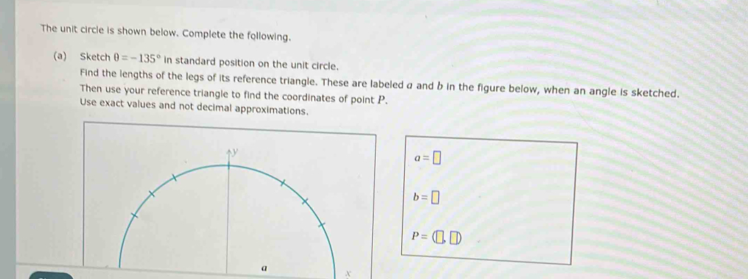 The unit circle is shown below. Complete the following.
(a) Sketch θ =-135° in standard position on the unit circle.
Find the lengths of the legs of its reference triangle. These are labeled a and b in the figure below, when an angle is sketched.
Then use your reference triangle to find the coordinates of point P.
Use exact values and not decimal approximations.
a=□
b=□
P=(□ ,□ )
X