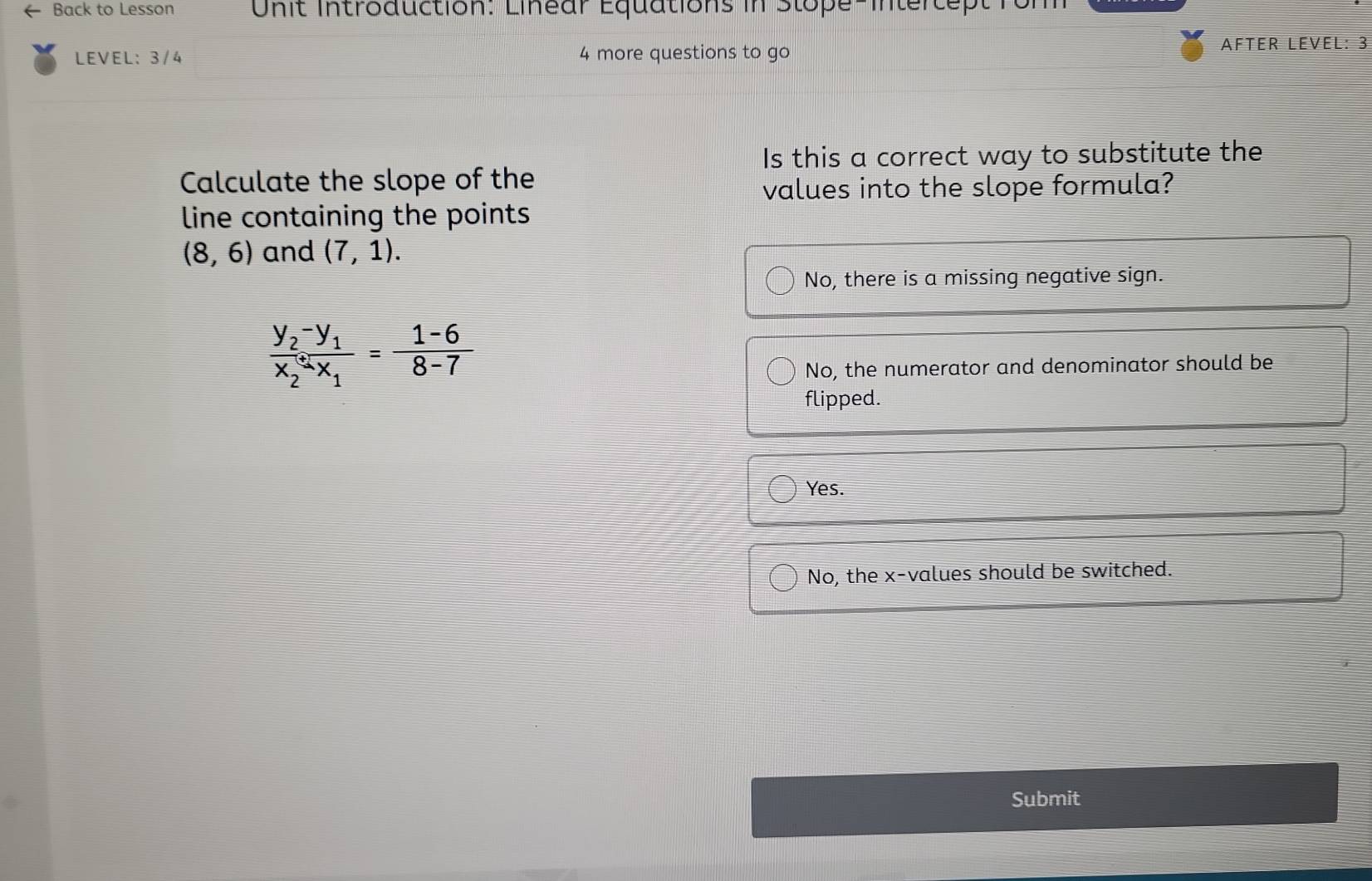 Back to Lesson U n it introduction. Linear Equations in Stope inter t e t r 
LEVEL: 3/4 4 more questions to go AFTER LEVEL: 3
Is this a correct way to substitute the
Calculate the slope of the
values into the slope formula?
line containing the points
(8,6) and (7,1).
No, there is a missing negative sign.
frac y_2-y_1x_2+x_1= (1-6)/8-7 
No, the numerator and denominator should be
flipped.
Yes.
No, the x -values should be switched.
Submit