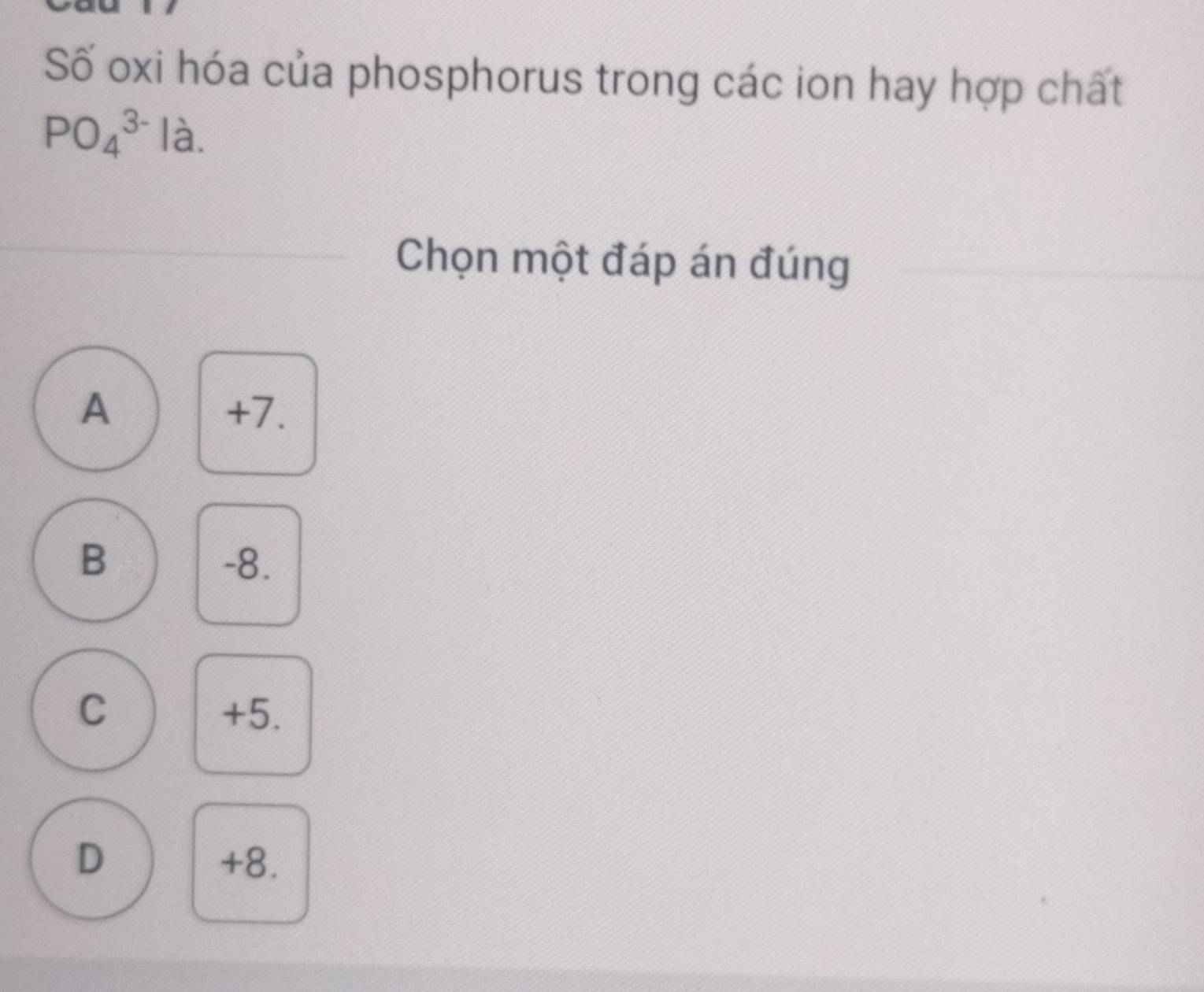 Số oxi hóa của phosphorus trong các ion hay hợp chất
PO_4^(3-)Ia. 
Chọn một đáp án đúng
A +7.
B -8.
C +5.
D +8.