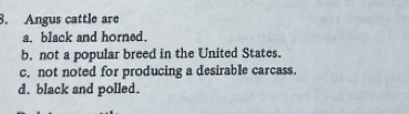 Angus cattle are
a. black and horned.
b. not a popular breed in the United States.
c. not noted for producing a desirable carcass.
d. black and polled.