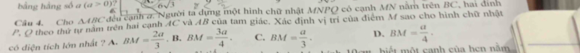 bằng hàng số a (a>0)? 
Câu 4, Cho △ ABC đều cạnh a. Người ta dựng một hình chữ nhật MNPO có cạnh MN nằm trên BC, hai đính
. 
P. O theo thứ tự nằm trên hai cạnh AC và AB của tam giác. Xác định vị trí của điểm M sao cho hình chữ nhật
có diện tích lớn nhất ? A. BM= 2a/3 .B. BM= 3a/4 . C. BM= a/3 . D. BM= a/4 . 
biết một canh của hen nằm