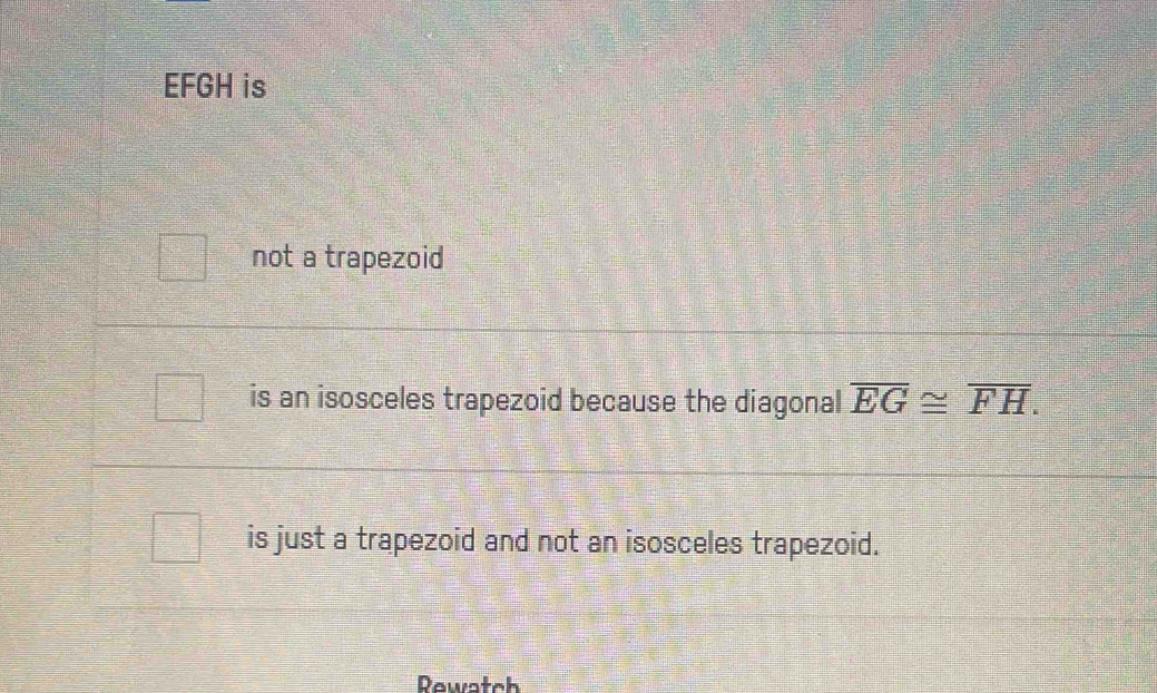 EFGH is 
not a trapezoid 
is an isosceles trapezoid because the diagonal overline EG≌ overline FH. 
is just a trapezoid and not an isosceles trapezoid. 
Rewatch