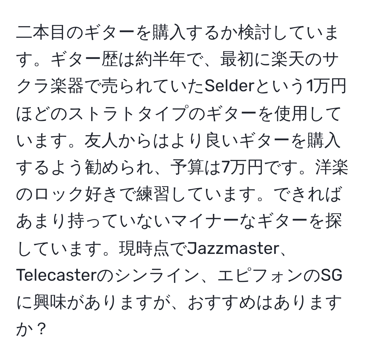 二本目のギターを購入するか検討しています。ギター歴は約半年で、最初に楽天のサクラ楽器で売られていたSelderという1万円ほどのストラトタイプのギターを使用しています。友人からはより良いギターを購入するよう勧められ、予算は7万円です。洋楽のロック好きで練習しています。できればあまり持っていないマイナーなギターを探しています。現時点でJazzmaster、Telecasterのシンライン、エピフォンのSGに興味がありますが、おすすめはありますか？