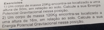 Exercícios 
1) Um corpo de massa 25Kg encontra-se localizado a uma 
altura de 50m, em relação ao solo. Calcule a sua Energia 
Potencial Gravitacional nessa posição. 
2) Um corpo de massa 120Kg encontraçse localizado a 
uma altura de 16m, em relação ao solo. Calcule a sua 
Energia Potencial Gravitacional nessa posição.