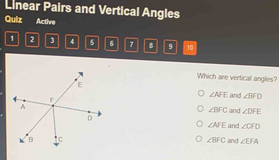 Linear Pairs and Vertical Angles
Quiz Active
1 2 3 4 5 6 7 8 9 10
Which are vertical angles?
∠ AFE and ∠ BFD
∠ BFC and ∠ DFE
∠ AFE and ∠ CFD
∠ BFC
and ∠ EFA