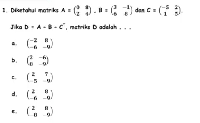 Diketahui matriks A=beginpmatrix 0&8 2&4endpmatrix , B=beginpmatrix 3&-1 6&8endpmatrix dan C=beginpmatrix -5&2 1&5endpmatrix. 
Jika D=A-B-C^T , matriks D adalah . . .
a . beginpmatrix -2&8 -6&-9endpmatrix
b. beginpmatrix 2&-6 8&-9endpmatrix
c. beginpmatrix 2&7 -5&-9endpmatrix
d. beginpmatrix 2&8 -6&-9endpmatrix
e. beginpmatrix 2&8 -8&-9endpmatrix