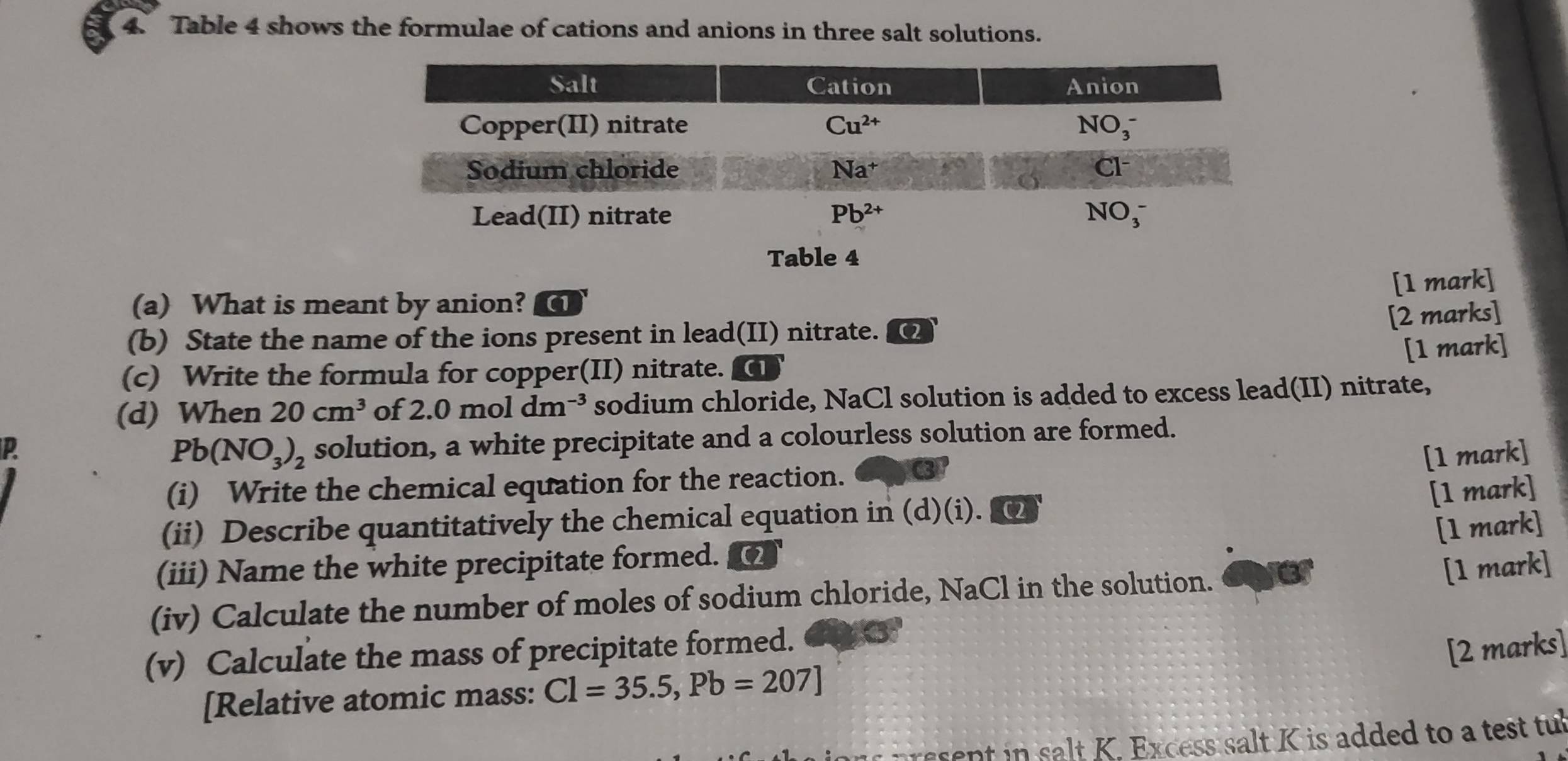 Table 4 shows the formulae of cations and anions in three salt solutions.
[1 mark]
(a) What is meant by anion? (1
[2 marks]
(b) State the name of the ions present in lead(II) nitrate. (2
(c) Write the formula for copper(II) nitrate. (1 [1 mark]
(d) When 20cm^3 of 2.0moldm^(-3) sodium chloride, NaCl solution is added to excess lead(II) nitrate,
Pb(NO_3)_2 solution, a white precipitate and a colourless solution are formed.
P [1 mark]
(i) Write the chemical equation for the reaction.
[1 mark]
(ii) Describe quantitatively the chemical equation in (d)(i).
[1 mark]
(iii) Name the white precipitate formed. a
(iv) Calculate the number of moles of sodium chloride, NaCl in the solution.
[1 mark]
(v) Calculate the mass of precipitate formed.
[2 marks]
[Relative atomic mass: Cl=35.5,Pb=207]
ent   salt K. Excess salt K is added to a test tu