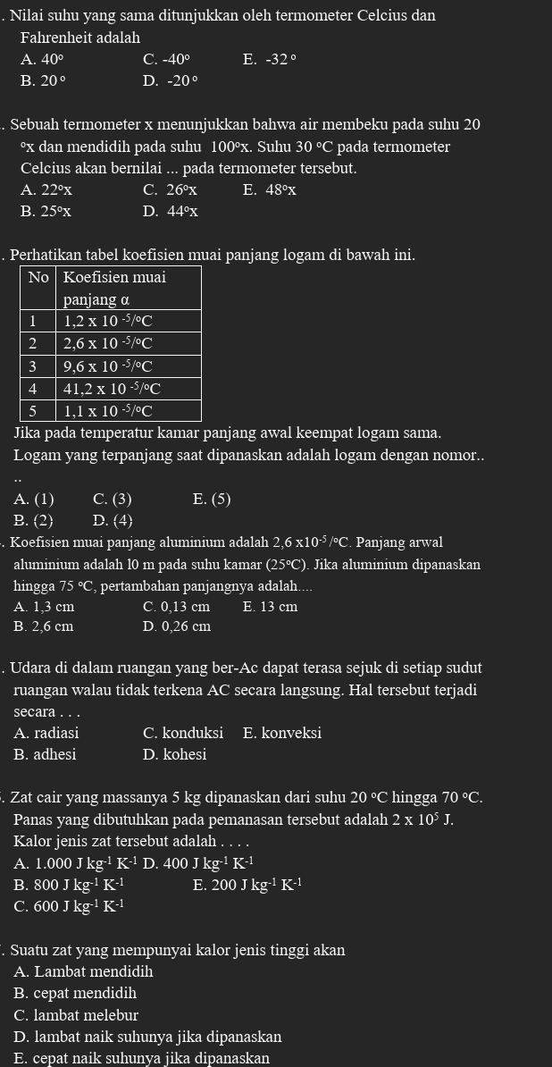 Nilai suhu yang sama ditunjukkan oleh termometer Celcius dan
Fahrenheit adalah
A. 40° C. -40° E. -32°
B. 20° D. -20°
Sebuah termometer x menunjukkan bahwa air membeku pada suhu 20
°x dan mendidih pada suhu 100°x. Suhu 30° C pada termometer
Celcius akan bernilai ... pada termometer tersebut.
A. 22°x C. 26°x E. 48°x
B. 25°x D. 44°x
Perhatikan tabel koefisien muai panjang logam di bawah ini.
Jika pada temperatur kamar panjang awal keempat logam sama.
Logam yang terpanjang saat dipanaskan adalah logam dengan nomor..
.
A. (1) C. (3) E. (5)
B. (2) D.  4. Koefisien muai panjang aluminium adalah 2,6* 10^(-5)/^circ C. Panjang arwal
aluminium adalah 10 m pada suhu kamar (25°C). Jika aluminium dipanaskan
hingga 75 °C, pertambahan panjangnya adalah....
A. 1,3 cm C. 0,13 cm E. 13 cm
B. 2,6 cm D. 0,26 cm
. Udara di dalam ruangan yang ber-Ac dapat terasa sejuk di setiap sudut
ruangan walau tidak terkena AC secara langsung. Hal tersebut terjadi
secara . . .
A. radiasi C. konduksi E. konveksi
B. adhesi D. kohesi
5. Zat cair yang massanya 5 kg dipanaskan dari suhu 20°C hingga 70°C.
Panas yang dibutuhkan pada pemanasan tersebut adalah 2* 10^5J.
Kalor jenis zat tersebut adalah
A. 1.000Jkg^(-1)K^(-1)D.400Jkg^(-1)K^(-1)
B. 800Jkg^(-1)K^(-1) E. 200Jkg^(-1)K^(-1)
C. 600Jkg^(-1)K^(-1). Suatu zat yang mempunyai kalor jenis tinggi akan
A. Lambat mendidih
B. cepat mendidih
C. lambat melebur
D. lambat naik suhunya jika dipanaskan
E. cepat naik suhunva iika dipanaskan