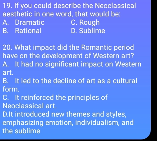 If you could describe the Neoclassical
aesthetic in one word, that would be:
A. Dramatic C. Rough
B. Rational D. Sublime
20. What impact did the Romantic period
have on the development of Western art?
A. It had no significant impact on Western
art.
B. It led to the decline of art as a cultural
form.
C. It reinforced the principles of
Neoclassical art.
D.It introduced new themes and styles,
emphasizing emotion, individualism, and
the sublime