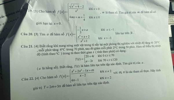 nắc nghiệm nhì 19. [3] Cho hàm số f(x)=beginarrayl  (sqrt(x^2+4)-2)/x^2 khix>0 4mx+m+ 1/4 khix≤ 0endarray. , m là tham số. Tìm giá trị của m đề hàm số có
a≥ 0,m,n∈ P giới hạn tại x=0.
khi x≤ -1
□  liên tục trên JR .
Câu 20. [3] Tìm a để hàm số f(x)=beginarrayl - 1/3 x+a  (x^3+x+2)/x^3+1 endarray. khi x>-1
10
Câu 21. [4] Biết rằng khi nung nóng một vật trong tủ sẩy tại một phòng thí nghiệm với nhiệt độ tăng từ 20°C
, mỗi phút tăng 4°C trong 70 phút, sau đó giảm mỗi phút 2°C trong 50 phút. Hàm số biểu thị nhiệt
độ (tính theo°C ) trong tủ theo thời gian ≠ ( tính theo phút) có dạng:
T(t)=beginarrayl 20+4tkhi0≤ t≤ 70 a-2tkhi70
( a là hằng số). Biết rằng, T(t) là hàm liên tục trên tập xác định. Tìm giá trị của a .
khi x!= 2
Câu 22. [4] Cho hàm số f(x)=beginarrayl  (x^3+2x^2-5x+m)/x-2  4n-1endarray. khi x=2 với m, n là các tham số thực. Hãy tính
giá trị T=2m+3n để hàm số liên tục trên tập xác định.