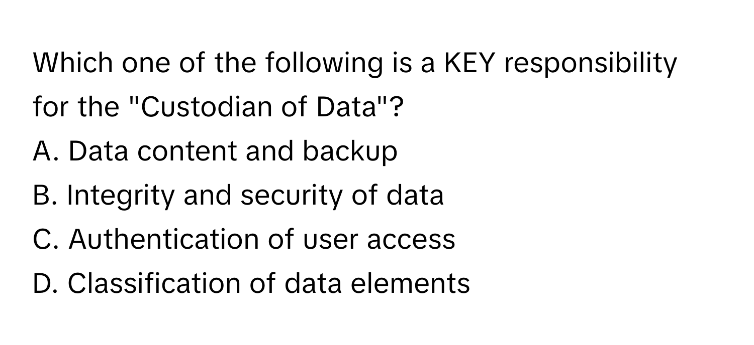 Which one of the following is a KEY responsibility for the "Custodian of Data"?

A. Data content and backup
B. Integrity and security of data
C. Authentication of user access
D. Classification of data elements