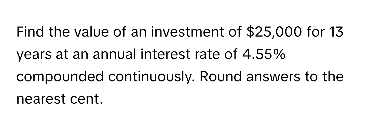 Find the value of an investment of $25,000 for 13 years at an annual interest rate of 4.55% compounded continuously. Round answers to the nearest cent.