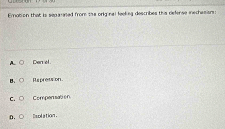 Emotion that is separated from the original feeling describes this defense mechanism:
A. Denial.
B. Repression.
C. Compensation.
D. Isolation