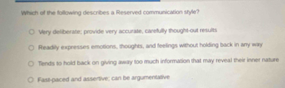 Which of the following describes a Reserved communication style?
Very deliberate; provide very accurate, carefully thought-out results
Readily expresses emotions, thoughts, and feelings without holding back in any way
Tends to hold back on giving away too much information that may reveal their inner nature
Fast-paced and assertive; can be argumentative