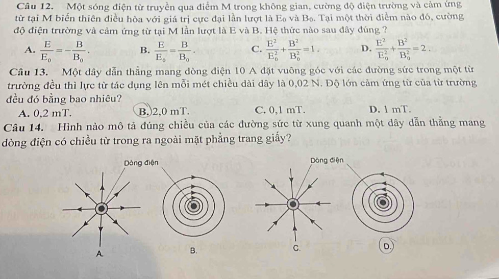 Một sóng điện từ truyền qua điểm M trong không gian, cường độ điện trường và cảm ứng
từ tại M biến thiên điều hòa với giá trị cực đại lần lượt là E₀ và Bọ. Tại một thời điểm nào đó, cường
độ điện trường và cảm ứng từ tại M lần lượt là E và B. Hệ thức nào sau đây đúng ?
A. frac EE_0=-frac BB_0. B. frac EE_0=frac BB_0. frac E^2(E_0)^2+frac B^2(B_0)^2=1. D. frac E^2(E_0)^2+frac B^2(B_0)^2=2. 
C.
Câu 13. Một dây dẫn thẳng mang dòng điện 10 A đặt vuông góc với các đường sức trong một từ
trường đều thì lực từ tác dụng lên mỗi mét chiều dài dây là 0,02 N. Độ lớn cảm ứng từ của từ trường
đều đó bằng bao nhiêu?
A. 0,2 mT. B.) 2,0 mT. C. 0,1 mT. D. 1 mT.
Câu 14. Hình nào mô tả đúng chiều của các đường sức từ xung quanh một dây dẫn thằng mang
dòng điện có chiều từ trong ra ngoài mặt phẳng trang giấy?

B.
D.